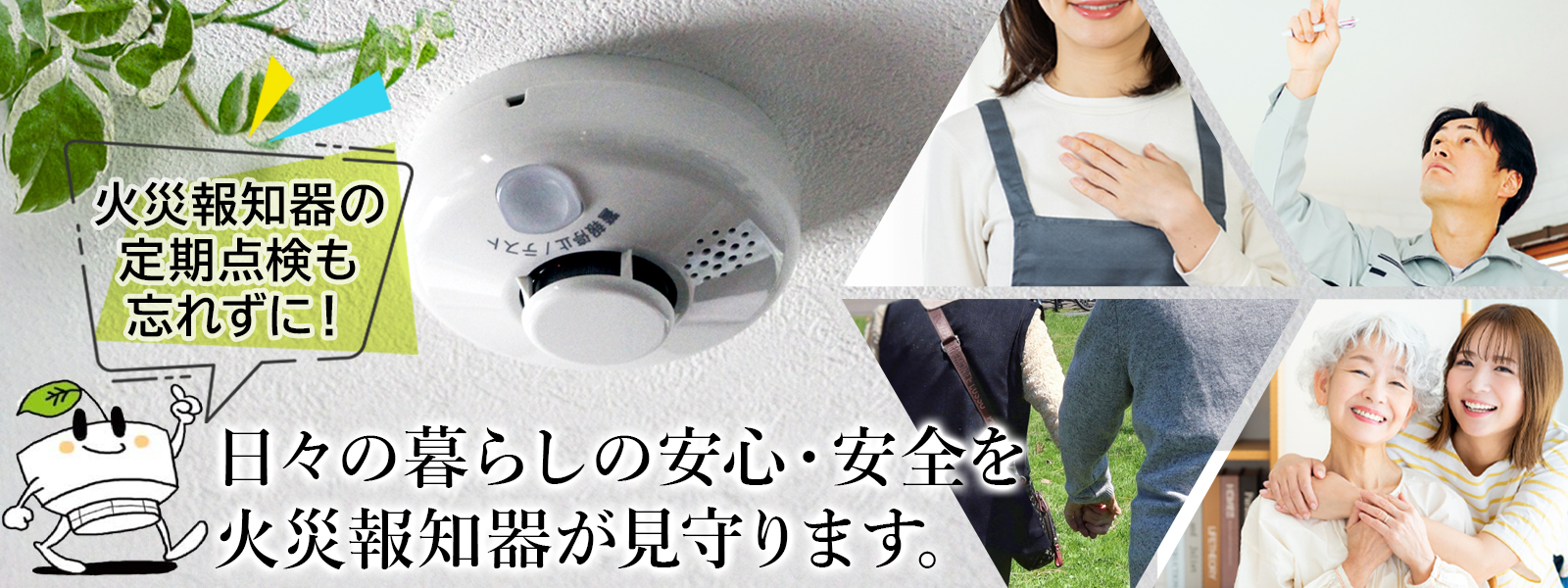 日々の暮らしの安心・安全を 火災報知器が見守ります。火災報知器の定期点検も忘れずに！